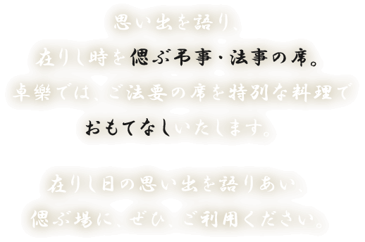 思い出を語り、在りし時を偲ぶ弔事・法事の席。卓樂では、ご法要の席を特別な料理でおもてなしいたします。在りし日の思い出を語りあい、偲ぶ場に、ぜひ、ご利用ください。