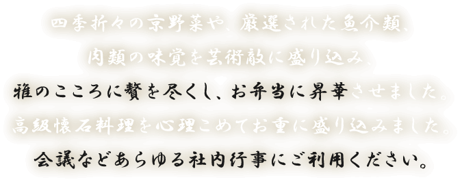 四季折々の京野菜や、厳選された魚介類、肉類の味覚を芸術敵に盛り込み、雅のこころに贅を尽くし、お弁当に昇華させました。高級懐石料理を心理こめてお重に盛り込みました。会議などあらゆる社内行事にご利用ください。